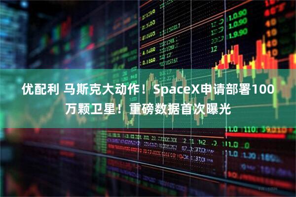 优配利 马斯克大动作！SpaceX申请部署100万颗卫星！重磅数据首次曝光