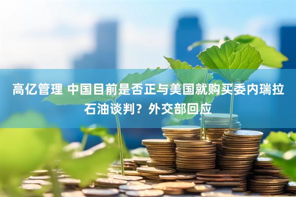 高亿管理 中国目前是否正与美国就购买委内瑞拉石油谈判？外交部回应