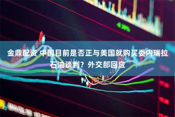 金鼎配资 中国目前是否正与美国就购买委内瑞拉石油谈判？外交部回应