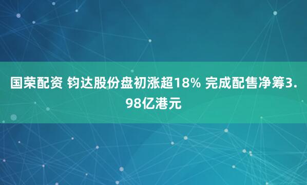 国荣配资 钧达股份盘初涨超18% 完成配售净筹3.98亿港元