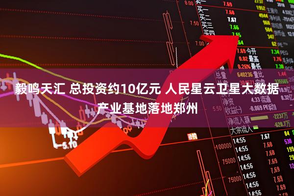 毅鸣天汇 总投资约10亿元 人民星云卫星大数据产业基地落地郑州