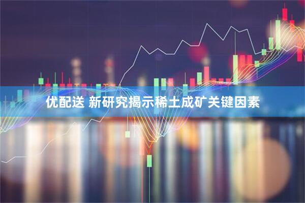 优配送 新研究揭示稀土成矿关键因素