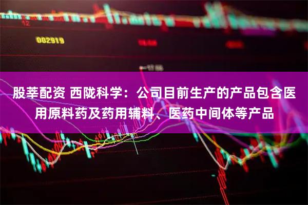 股莘配资 西陇科学：公司目前生产的产品包含医用原料药及药用辅料、医药中间体等产品