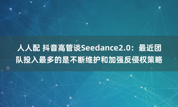 人人配 抖音高管谈Seedance2.0：最近团队投入最多的是不断维护和加强反侵权策略