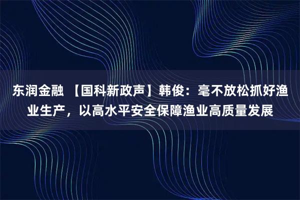 东润金融 【国科新政声】韩俊：毫不放松抓好渔业生产，以高水平安全保障渔业高质量发展