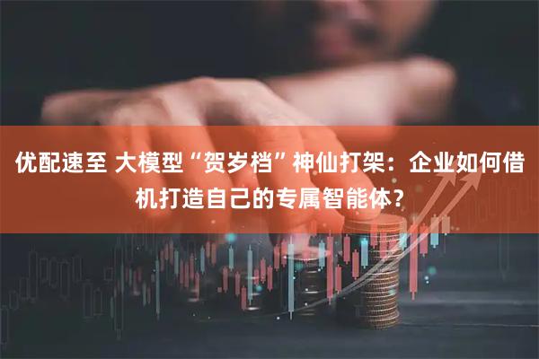 优配速至 大模型“贺岁档”神仙打架:企业如何借机打造自己的专属智能体?