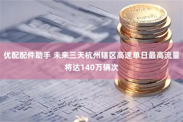 优配配件助手 未来三天杭州辖区高速单日最高流量将达140万辆次