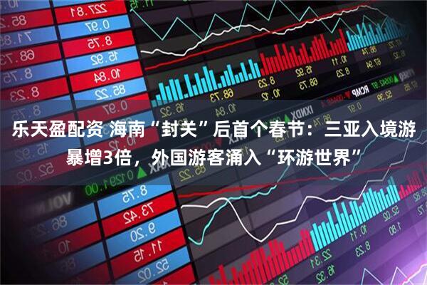 乐天盈配资 海南“封关”后首个春节：三亚入境游暴增3倍，外国游客涌入“环游世界”