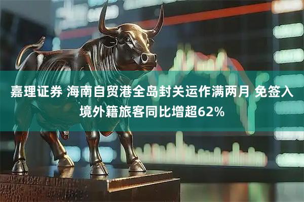 嘉理证券 海南自贸港全岛封关运作满两月 免签入境外籍旅客同比增超62%