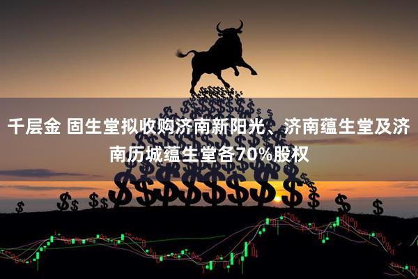 千层金 固生堂拟收购济南新阳光、济南蕴生堂及济南历城蕴生堂各70%股权