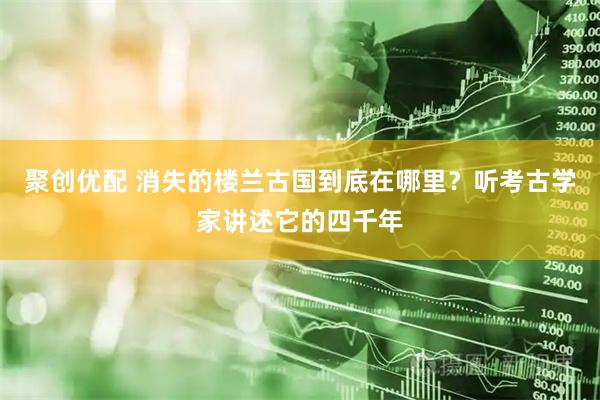 聚创优配 消失的楼兰古国到底在哪里？听考古学家讲述它的四千年