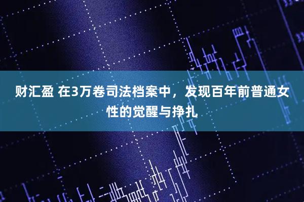 财汇盈 在3万卷司法档案中，发现百年前普通女性的觉醒与挣扎