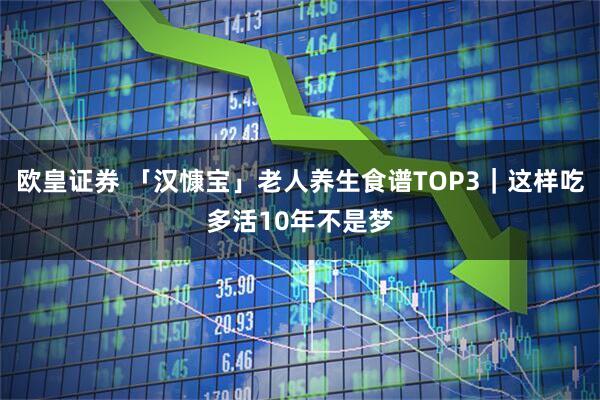 欧皇证券 「汉慷宝」老人养生食谱TOP3|这样吃多活10年不是梦