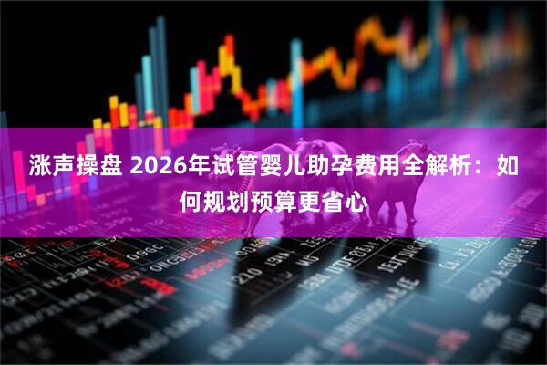 涨声操盘 2026年试管婴儿助孕费用全解析:如何规划预算更省心