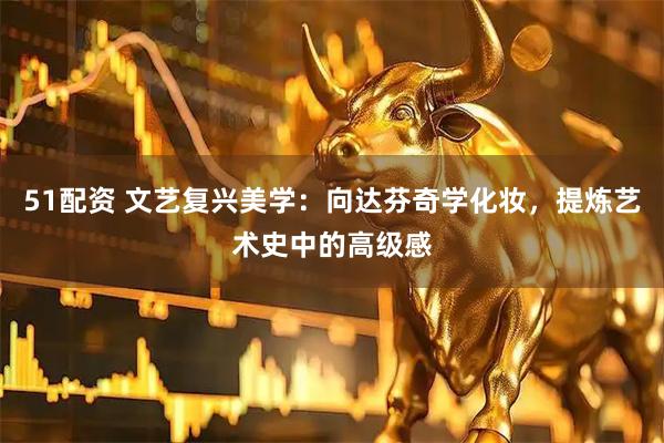 51配资 文艺复兴美学：向达芬奇学化妆，提炼艺术史中的高级感