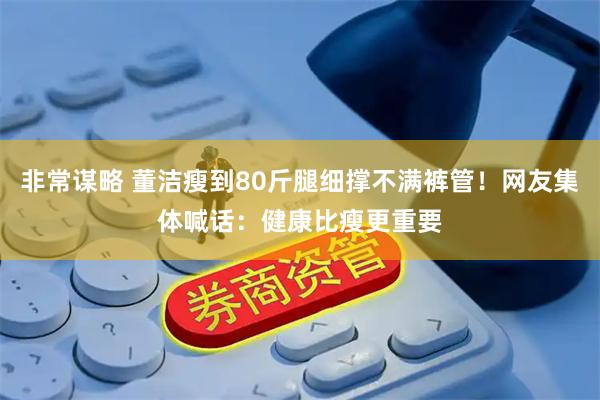 非常谋略 董洁瘦到80斤腿细撑不满裤管！网友集体喊话：健康比瘦更重要