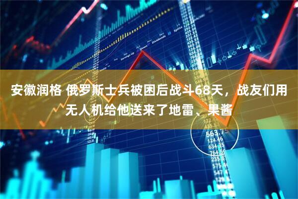 安徽润格 俄罗斯士兵被困后战斗68天，战友们用无人机给他送来了地雷、果酱
