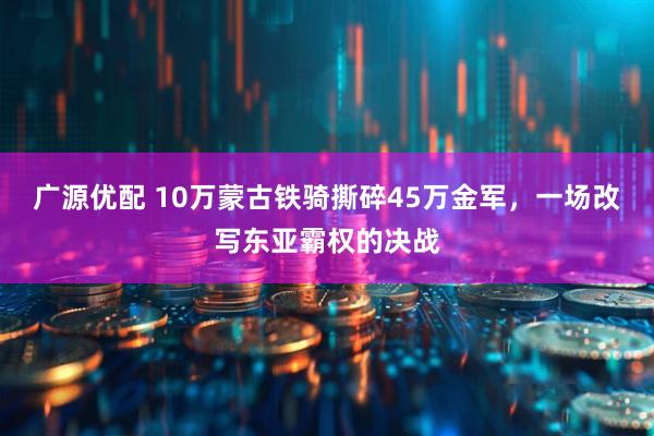 广源优配 10万蒙古铁骑撕碎45万金军，一场改写东亚霸权的决战