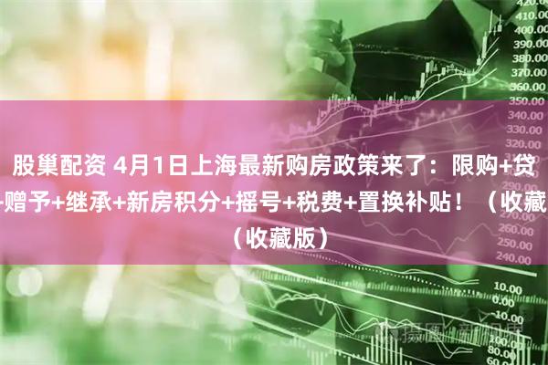 股巢配资 4月1日上海最新购房政策来了：限购+贷款+赠予+继承+新房积分+摇号+税费+置换补贴！（收藏版）