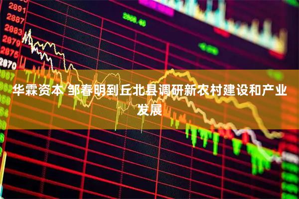 华霖资本 邹春明到丘北县调研新农村建设和产业发展