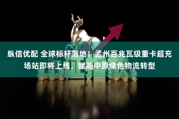 纵信优配 全球标杆落地！孟州百兆瓦级重卡超充场站即将上线，赋能中原绿色物流转型