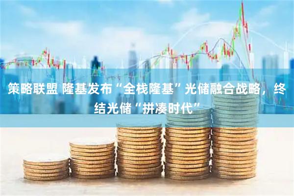 策略联盟 隆基发布“全栈隆基”光储融合战略，终结光储“拼凑时代”