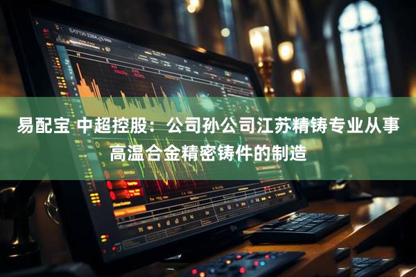 易配宝 中超控股：公司孙公司江苏精铸专业从事高温合金精密铸件的制造