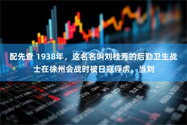 配先查 1938年，这名名叫刘桂芳的后勤卫生战士在徐州会战时被日寇俘虏。当刘