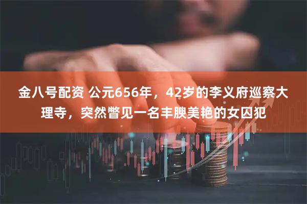 金八号配资 公元656年，42岁的李义府巡察大理寺，突然瞥见一名丰腴美艳的女囚犯