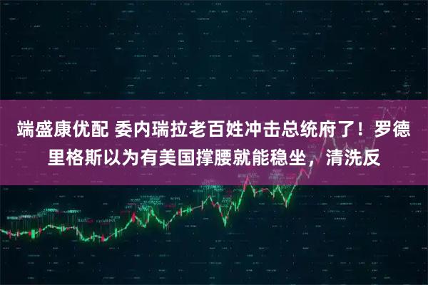 端盛康优配 委内瑞拉老百姓冲击总统府了！罗德里格斯以为有美国撑腰就能稳坐，清洗反