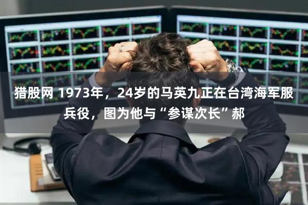 猎股网 1973年，24岁的马英九正在台湾海军服兵役，图为他与“参谋次长”郝