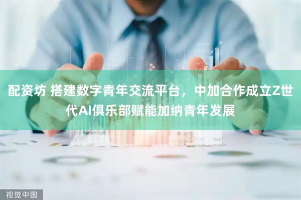 配资坊 搭建数字青年交流平台，中加合作成立Z世代AI俱乐部赋能加纳青年发展