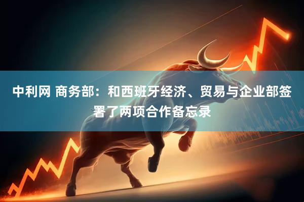 中利网 商务部：和西班牙经济、贸易与企业部签署了两项合作备忘录