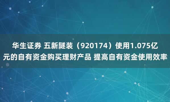 华生证券 五新隧装（920174）使用1.075亿元的自有资金购买理财产品 提高自有资金使用效率