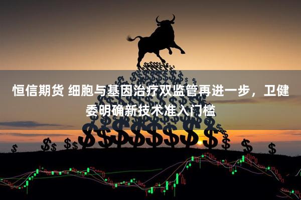 恒信期货 细胞与基因治疗双监管再进一步，卫健委明确新技术准入门槛