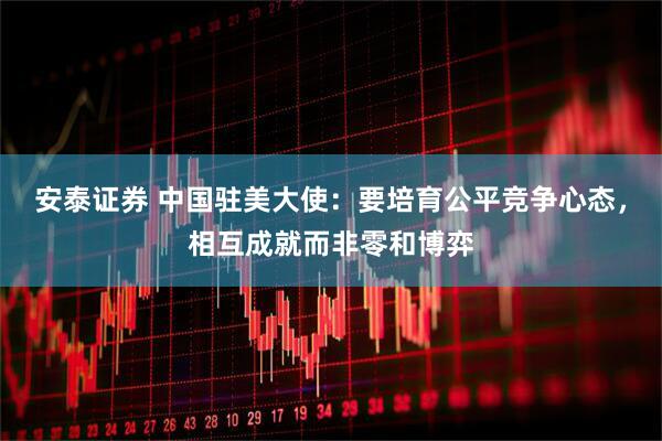 安泰证券 中国驻美大使:要培育公平竞争心态,相互成就而非零和博弈