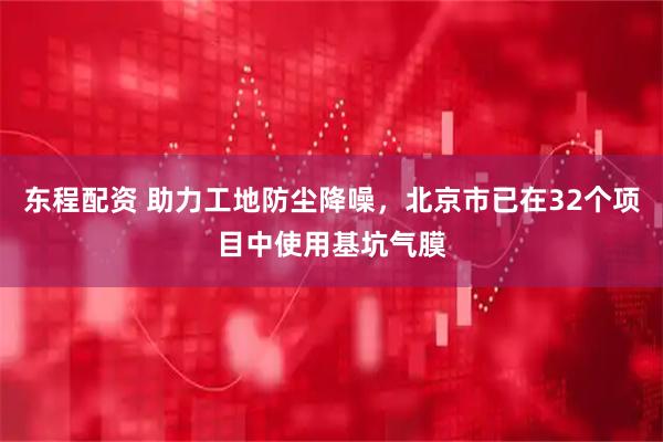 东程配资 助力工地防尘降噪，北京市已在32个项目中使用基坑气膜