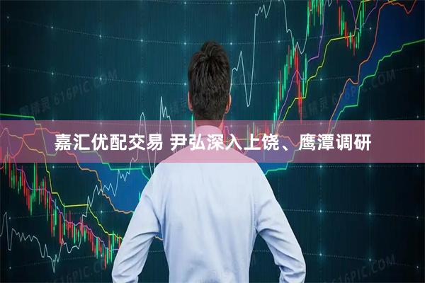嘉汇优配交易 尹弘深入上饶、鹰潭调研