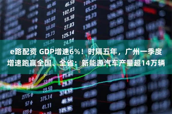 e路配资 GDP增速6%!时隔五年,广州一季度增速跑赢全国、全省:新能源汽车产量超14万辆