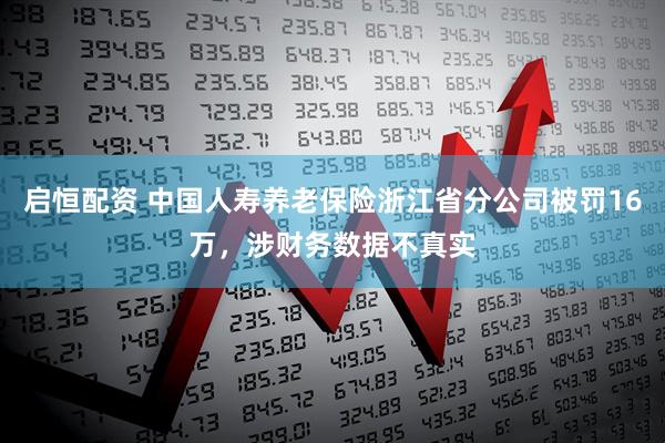 启恒配资 中国人寿养老保险浙江省分公司被罚16万，涉财务数据不真实