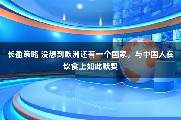 长盈策略 没想到欧洲还有一个国家，与中国人在饮食上如此默契