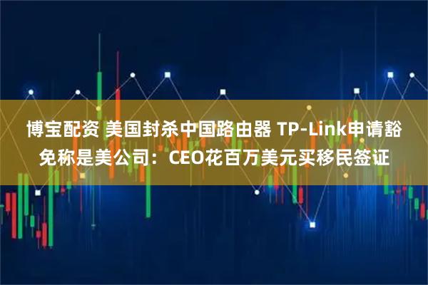 博宝配资 美国封杀中国路由器 TP-Link申请豁免称是美公司：CEO花百万美元买移民签证