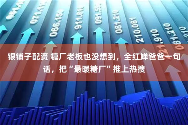 银铺子配资 糖厂老板也没想到，全红婵爸爸一句话，把“最暖糖厂”推上热搜