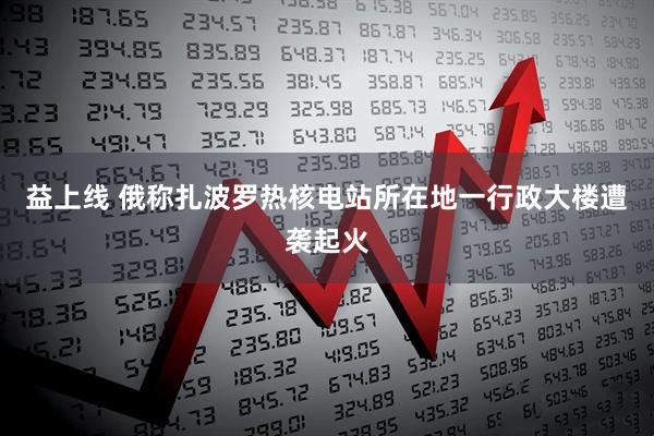 益上线 俄称扎波罗热核电站所在地一行政大楼遭袭起火