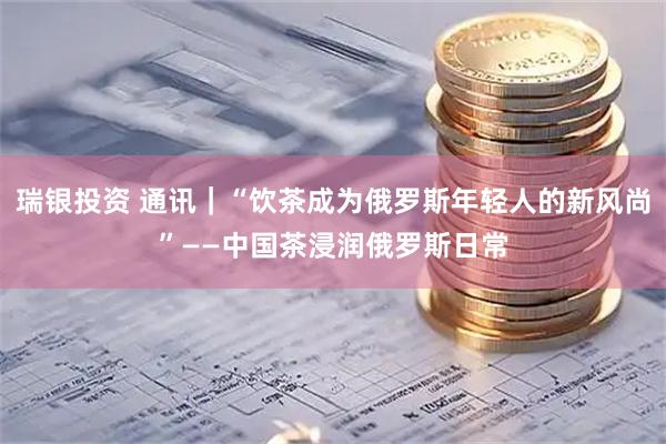 瑞银投资 通讯｜“饮茶成为俄罗斯年轻人的新风尚”——中国茶浸润俄罗斯日常