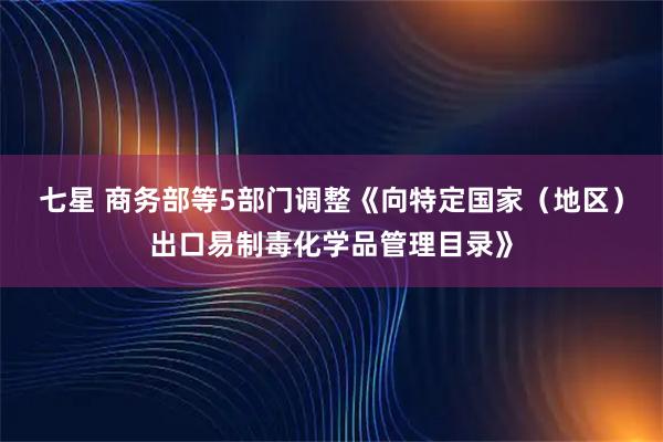 七星 商务部等5部门调整《向特定国家（地区）出口易制毒化学品管理目录》