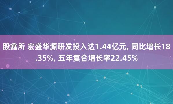 股鑫所 宏盛华源研发投入达1.44亿元, 同比增长18.35%, 五年复合增长率22.45%