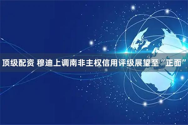 顶级配资 穆迪上调南非主权信用评级展望至“正面”