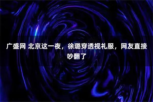 广盛网 北京这一夜，徐璐穿透视礼服，网友直接吵翻了