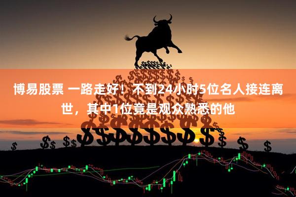 博易股票 一路走好！不到24小时5位名人接连离世，其中1位竟是观众熟悉的他